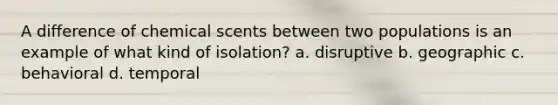 A difference of chemical scents between two populations is an example of what kind of isolation? a. disruptive b. geographic c. behavioral d. temporal