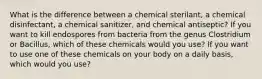 What is the difference between a chemical sterilant, a chemical disinfectant, a chemical sanitizer, and chemical antiseptic? If you want to kill endospores from bacteria from the genus Clostridium or Bacillus, which of these chemicals would you use? If you want to use one of these chemicals on your body on a daily basis, which would you use?