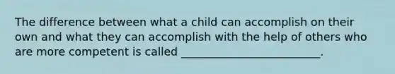 The difference between what a child can accomplish on their own and what they can accomplish with the help of others who are more competent is called _________________________.