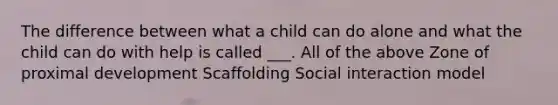 The difference between what a child can do alone and what the child can do with help is called ___. All of the above Zone of proximal development Scaffolding Social interaction model