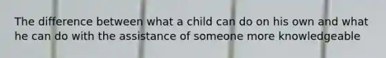 The difference between what a child can do on his own and what he can do with the assistance of someone more knowledgeable