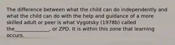 The difference between what the child can do independently and what the child can do with the help and guidance of a more skilled adult or peer is what Vygotsky (1978b) called the______________, or ZPD. It is within this zone that learning occurs.