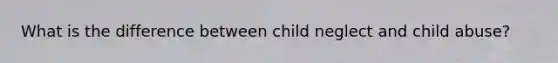 What is the difference between child neglect and child abuse?