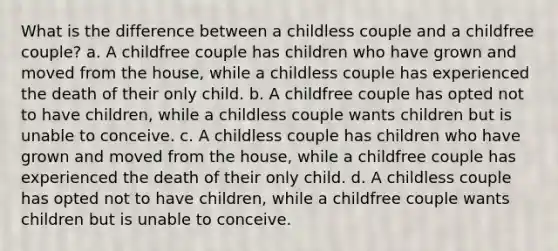 What is the difference between a childless couple and a childfree couple? a. A childfree couple has children who have grown and moved from the house, while a childless couple has experienced the death of their only child. b. A childfree couple has opted not to have children, while a childless couple wants children but is unable to conceive. c. A childless couple has children who have grown and moved from the house, while a childfree couple has experienced the death of their only child. d. A childless couple has opted not to have children, while a childfree couple wants children but is unable to conceive.