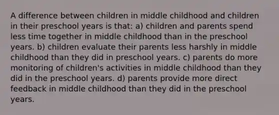 A difference between children in middle childhood and children in their preschool years is that: a) children and parents spend less time together in middle childhood than in the preschool years. b) children evaluate their parents less harshly in middle childhood than they did in preschool years. c) parents do more monitoring of children's activities in middle childhood than they did in the preschool years. d) parents provide more direct feedback in middle childhood than they did in the preschool years.