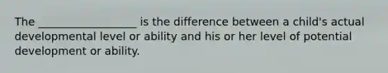 The __________________ is the difference between a child's actual developmental level or ability and his or her level of potential development or ability.