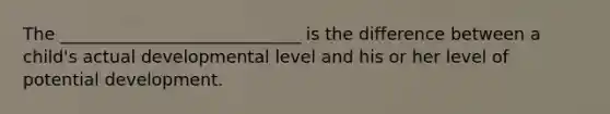 The ____________________________ is the difference between a child's actual developmental level and his or her level of potential development.