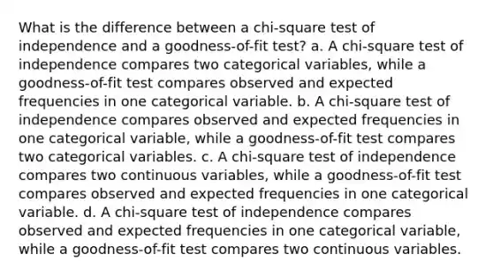 What is the difference between a chi-square test of independence and a goodness-of-fit test? a. A chi-square test of independence compares two categorical variables, while a goodness-of-fit test compares observed and expected frequencies in one categorical variable. b. A chi-square test of independence compares observed and expected frequencies in one categorical variable, while a goodness-of-fit test compares two categorical variables. c. A chi-square test of independence compares two continuous variables, while a goodness-of-fit test compares observed and expected frequencies in one categorical variable. d. A chi-square test of independence compares observed and expected frequencies in one categorical variable, while a goodness-of-fit test compares two continuous variables.