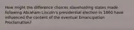 How might the difference choices slaveholding states made following Abraham Lincoln's presidential election in 1860 have influenced the content of the eventual Emancipation Proclamation?