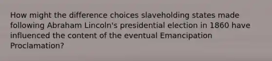 How might the difference choices slaveholding states made following Abraham Lincoln's presidential election in 1860 have influenced the content of the eventual Emancipation Proclamation?