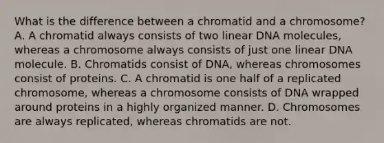 What is the difference between a chromatid and a chromosome? A. A chromatid always consists of two linear DNA molecules, whereas a chromosome always consists of just one linear DNA molecule. B. Chromatids consist of DNA, whereas chromosomes consist of proteins. C. A chromatid is one half of a replicated chromosome, whereas a chromosome consists of DNA wrapped around proteins in a highly organized manner. D. Chromosomes are always replicated, whereas chromatids are not.