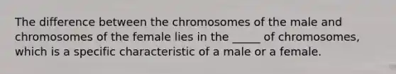 The difference between the chromosomes of the male and chromosomes of the female lies in the _____ of chromosomes, which is a specific characteristic of a male or a female.