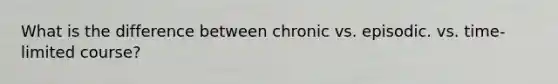 What is the difference between chronic vs. episodic. vs. time-limited course?