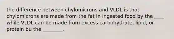 the difference between chylomicrons and VLDL is that chylomicrons are made from the fat in ingested food by the ____ while VLDL can be made from excess carbohydrate, lipid, or protein bu the ________.