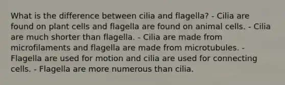 What is the difference between cilia and flagella? - Cilia are found on plant cells and flagella are found on animal cells. - Cilia are much shorter than flagella. - Cilia are made from microfilaments and flagella are made from microtubules. - Flagella are used for motion and cilia are used for connecting cells. - Flagella are more numerous than cilia.