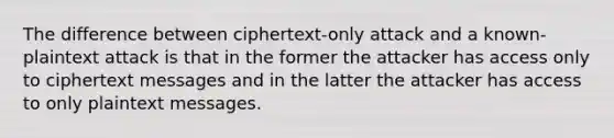 The difference between ciphertext-only attack and a known-plaintext attack is that in the former the attacker has access only to ciphertext messages and in the latter the attacker has access to only plaintext messages.