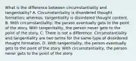 What is the difference between circumstantiality and tangentiality? A. Circumstantiality is disordered thought formation; whereas, tangentiality is disordered thought content. B. With circumstantiality, the person eventually gets to the point of the story. With tangentiality, the person never gets to the point of the story. C. There is not a difference. Circumstantiality and tangentiality are two terms for the same type of disordered thought formation. D. With tangentiality, the person eventually gets to the point of the story. With circumstantiality, the person never gets to the point of the story.