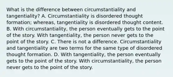 What is the difference between circumstantiality and tangentiality? A. Circumstantiality is disordered thought formation; whereas, tangentiality is disordered thought content. B. With circumstantiality, the person eventually gets to the point of the story. With tangentiality, the person never gets to the point of the story. C. There is not a difference. Circumstantiality and tangentiality are two terms for the same type of disordered thought formation. D. With tangentiality, the person eventually gets to the point of the story. With circumstantiality, the person never gets to the point of the story.