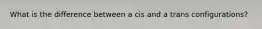 What is the difference between a cis and a trans configurations?