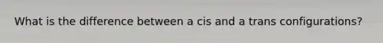 What is the difference between a cis and a trans configurations?