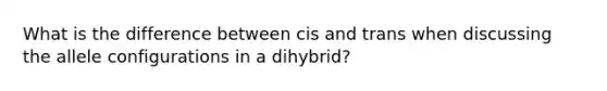 What is the difference between cis and trans when discussing the allele configurations in a dihybrid?