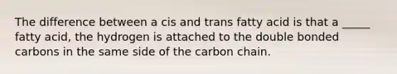 The difference between a cis and trans fatty acid is that a _____ fatty acid, the hydrogen is attached to the double bonded carbons in the same side of the carbon chain.