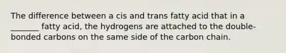 The difference between a cis and trans fatty acid that in a _______ fatty acid, the hydrogens are attached to the double-bonded carbons on the same side of the carbon chain.