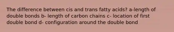 The difference between cis and trans fatty acids? a-length of double bonds b- length of carbon chains c- location of first double bond d- configuration around the double bond