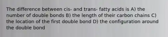 The difference between cis- and trans- fatty acids is A) the number of double bonds B) the length of their carbon chains C) the location of the first double bond D) the configuration around the double bond