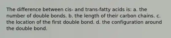 The difference between cis- and trans-fatty acids is: a. the number of double bonds. b. the length of their carbon chains. c. the location of the first double bond. d. the configuration around the double bond.