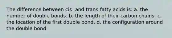 The difference between cis- and trans-fatty acids is: a. the number of double bonds. b. the length of their carbon chains. c. the location of the first double bond. d. the configuration around the double bond