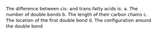 The difference between cis- and trans-fatty acids is: a. The number of double bonds b. The length of their carbon chains c. The location of the first double bond d. The configuration around the double bond