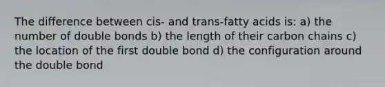 The difference between cis- and trans-fatty acids is: a) the number of double bonds b) the length of their carbon chains c) the location of the first double bond d) the configuration around the double bond