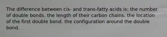 The difference between cis- and trans-fatty acids is: the number of double bonds. the length of their carbon chains. the location of the first double bond. the configuration around the double bond.