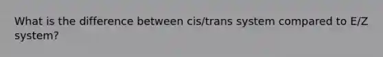 What is the difference between cis/trans system compared to E/Z system?