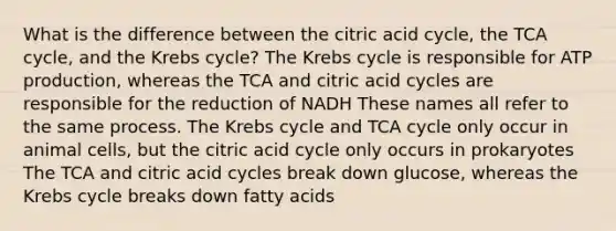 What is the difference between the citric acid cycle, the TCA cycle, and the Krebs cycle? The Krebs cycle is responsible for ATP production, whereas the TCA and citric acid cycles are responsible for the reduction of NADH These names all refer to the same process. The Krebs cycle and TCA cycle only occur in animal cells, but the citric acid cycle only occurs in prokaryotes The TCA and citric acid cycles break down glucose, whereas the Krebs cycle breaks down fatty acids