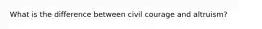 What is the difference between civil courage and altruism?