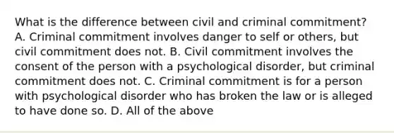 What is the difference between civil and criminal commitment? A. Criminal commitment involves danger to self or others, but civil commitment does not. B. Civil commitment involves the consent of the person with a psychological disorder, but criminal commitment does not. C. Criminal commitment is for a person with psychological disorder who has broken the law or is alleged to have done so. D. All of the above