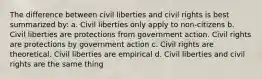 The difference between civil liberties and civil rights is best summarized by: a. Civil liberties only apply to non-citizens b. Civil liberties are protections from government action. Civil rights are protections by government action c. Civil rights are theoretical. Civil liberties are empirical d. Civil liberties and civil rights are the same thing