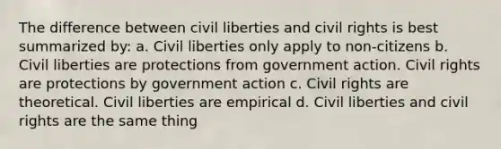 The difference between civil liberties and civil rights is best summarized by: a. Civil liberties only apply to non-citizens b. Civil liberties are protections from government action. Civil rights are protections by government action c. Civil rights are theoretical. Civil liberties are empirical d. Civil liberties and civil rights are the same thing