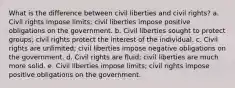 What is the difference between civil liberties and civil rights? a. Civil rights impose limits; civil liberties impose positive obligations on the government. b. Civil liberties sought to protect groups; civil rights protect the interest of the individual. c. Civil rights are unlimited; civil liberties impose negative obligations on the government. d. Civil rights are fluid; civil liberties are much more solid. e. Civil liberties impose limits; civil rights impose positive obligations on the government.