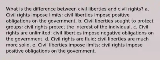 What is the difference between civil liberties and civil rights? a. Civil rights impose limits; civil liberties impose positive obligations on the government. b. Civil liberties sought to protect groups; civil rights protect the interest of the individual. c. Civil rights are unlimited; civil liberties impose negative obligations on the government. d. Civil rights are fluid; civil liberties are much more solid. e. Civil liberties impose limits; civil rights impose positive obligations on the government.