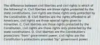 The difference between civil liberties and civil rights is which of the following? A. Civil liberties are those rights protected by the state constitutions, civil rights are those rights only protected by the Constitution. B. Civil liberties are the rights afforded to all Americans, civil rights are those special rights given to minorities. C. Civil liberties are those rights protected by the Constitution, civil rights are those rights only protected by the state constitutions. D. Civil liberties are the Constitution's protections "from" government power, civil rights are the Constitution's protections provided "by" government power.