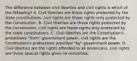 The difference between civil liberties and civil rights is which of the following? A. Civil liberties are those rights protected by the state constitutions, civil rights are those rights only protected by the Constitution. B. Civil liberties are those rights protected by the Constitution, civil rights are those rights only protected by the state constitutions. C. Civil liberties are the Constitution's protections "from" government power, civil rights are the Constitution's protections provided "by" government power. D. Civil liberties are the rights afforded to all Americans, civil rights are those special rights given to minorities.