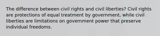 The difference between civil rights and civil liberties? Civil rights are protections of equal treatment by government, while civil liberties are limitations on government power that preserve individual freedoms.