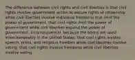 The difference between civil rights and civil liberties is that civil rights involve government action to secure rights of citizenship while civil liberties involve individual freedoms that limit the power of government. that civil rights limit the power of government while civil liberties expand the power of government. inconsequential, because the terms are used interchangeably in the United States. that civil rights involve speech, press, and religious freedom while civil liberties involve voting. that civil rights involve freedoms while civil liberties involve voting.