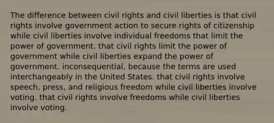 The difference between civil rights and civil liberties is that civil rights involve government action to secure rights of citizenship while civil liberties involve individual freedoms that limit the power of government. that civil rights limit the power of government while civil liberties expand the power of government. inconsequential, because the terms are used interchangeably in the United States. that civil rights involve speech, press, and religious freedom while civil liberties involve voting. that civil rights involve freedoms while civil liberties involve voting.