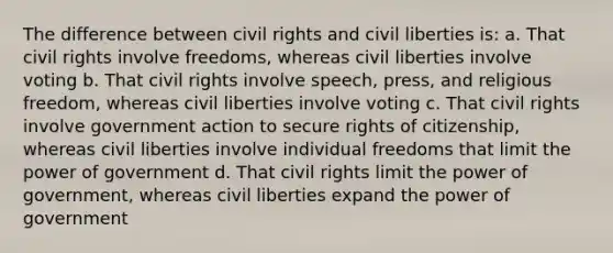 The difference between civil rights and civil liberties is: a. That civil rights involve freedoms, whereas civil liberties involve voting b. That civil rights involve speech, press, and religious freedom, whereas civil liberties involve voting c. That civil rights involve government action to secure rights of citizenship, whereas civil liberties involve individual freedoms that limit the power of government d. That civil rights limit the power of government, whereas civil liberties expand the power of government