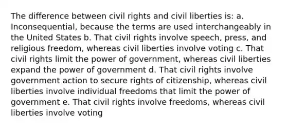 The difference between civil rights and civil liberties is: a. Inconsequential, because the terms are used interchangeably in the United States b. That civil rights involve speech, press, and religious freedom, whereas civil liberties involve voting c. That civil rights limit the power of government, whereas civil liberties expand the power of government d. That civil rights involve government action to secure rights of citizenship, whereas civil liberties involve individual freedoms that limit the power of government e. That civil rights involve freedoms, whereas civil liberties involve voting