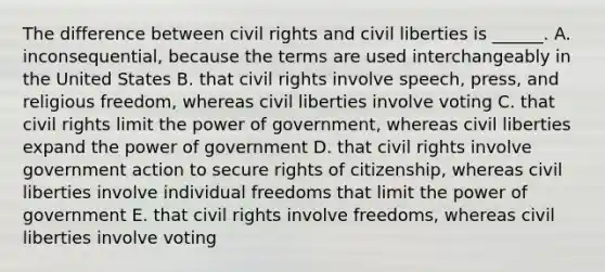 The difference between civil rights and civil liberties is ______. A. inconsequential, because the terms are used interchangeably in the United States B. that civil rights involve speech, press, and religious freedom, whereas civil liberties involve voting C. that civil rights limit the power of government, whereas civil liberties expand the power of government D. that civil rights involve government action to secure rights of citizenship, whereas civil liberties involve individual freedoms that limit the power of government E. that civil rights involve freedoms, whereas civil liberties involve voting